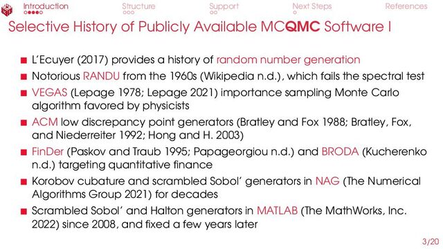 Introduction Structure Support Next Steps References
Selective History of Publicly Available MCQMC Software I
L’Ecuyer (2017) provides a history of random number generation
Notorious RANDU from the 1960s (Wikipedia n.d.), which fails the spectral test
VEGAS (Lepage 1978; Lepage 2021) importance sampling Monte Carlo
algorithm favored by physicists
ACM low discrepancy point generators (Bratley and Fox 1988; Bratley, Fox,
and Niederreiter 1992; Hong and H. 2003)
FinDer (Paskov and Traub 1995; Papageorgiou n.d.) and BRODA (Kucherenko
n.d.) targeting quantitative finance
Korobov cubature and scrambled Sobol’ generators in NAG (The Numerical
Algorithms Group 2021) for decades
Scrambled Sobol’ and Halton generators in MATLAB (The MathWorks, Inc.
2022) since 2008, and fixed a few years later
3/20
