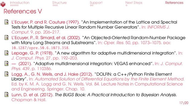 Introduction Structure Support Next Steps References
References V
L’Ecuyer, P. and R. Couture (1997). “An Implementation of the Lattice and Spectral
Tests for Multiple Recursive Linear Random Number Generators”. In: INFORMS J.
Comput. 9, pp. 206–217.
L’Ecuyer, P., R. Simard, et al. (2002). “An Objected-Oriented Random-Number Package
with Many Long Streams and Substreams”. In: Oper. Res. 50, pp. 1073–1075. doi:
10.1287/opre.50.6.1073.358.
Lepage, G. P. (1978). “A new algorithm for adaptive multidimensional integration”. In:
J. Comput. Phys. 27, pp. 192–203.
— (2021). “Adaptive multidimensional integration: VEGAS enhanced”. In: J. Comput.
Phys. 439, p. 110386.
Logg, A., G. N. Wells, and J. Hake (2012). “DOLFIN: a C++/Python Finite Element
Library”. In: Automated Solution of Differential Equations by the Finite Element Method.
Ed. by K. M. A. Logg and G. N. Wells. Vol. 84. Lecture Notes in Computational Science
and Engineering. Springer. Chap. 10.
Lunn, D. et al. (2012). The BUGS Book: A Practical Introduction to Bayesian Analysis.
Chapman & Hall.
17/20
