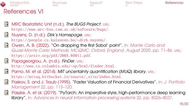 Introduction Structure Support Next Steps References
References VI
MRC Biostatistic Unit (n.d.). The BUGS Project. url:
https://www.mrc-bsu.cam.ac.uk/software/bugs/.
Nuyens, D. (n.d.). Dirk’s Homepage. url:
https://people.cs.kuleuven.be/~dirk.nuyens/.
Owen, A. B. (2022). “On dropping the first Sobol’ point”. In: Monte Carlo and
Quasi-Monte Carlo Methods: MCQMC, Oxford, England, August 2020, pp. 71–86. url:
https://arxiv.org/pdf/2008.08051.pdf.
Papageorgiou, A. (n.d.). FinDer. url:
http://www.cs.columbia.edu/~ap/html/finder.html.
Parno, M. et al. (2014). MIT uncertainty quantification (MUQ) library. url:
https://mituq.bitbucket.io/source/_site/index.html.
Paskov, S. and J. Traub (1995). “Faster Valuation of Financial Derivatives”. In: J. Portfolio
Management 22, pp. 113–120.
Paszke, A. et al. (2019). “PyTorch: An imperative style, high-performance deep learning
library”. In: Advances in neural information processing systems 32, pp. 8026–8037.
18/20
