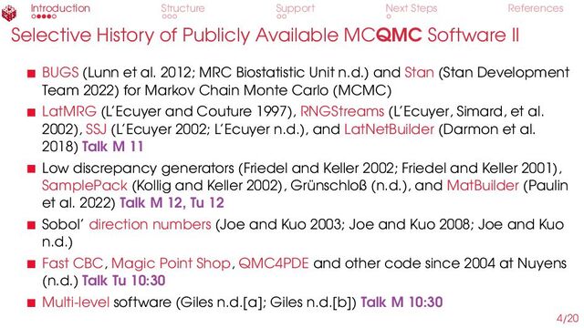 Introduction Structure Support Next Steps References
Selective History of Publicly Available MCQMC Software II
BUGS (Lunn et al. 2012; MRC Biostatistic Unit n.d.) and Stan (Stan Development
Team 2022) for Markov Chain Monte Carlo (MCMC)
LatMRG (L’Ecuyer and Couture 1997), RNGStreams (L’Ecuyer, Simard, et al.
2002), SSJ (L’Ecuyer 2002; L’Ecuyer n.d.), and LatNetBuilder (Darmon et al.
2018) Talk M 11
Low discrepancy generators (Friedel and Keller 2002; Friedel and Keller 2001),
SamplePack (Kollig and Keller 2002), Grünschloß (n.d.), and MatBuilder (Paulin
et al. 2022) Talk M 12, Tu 12
Sobol’ direction numbers (Joe and Kuo 2003; Joe and Kuo 2008; Joe and Kuo
n.d.)
Fast CBC, Magic Point Shop, QMC4PDE and other code since 2004 at Nuyens
(n.d.) Talk Tu 10:30
Multi-level software (Giles n.d.[a]; Giles n.d.[b]) Talk M 10:30
4/20
