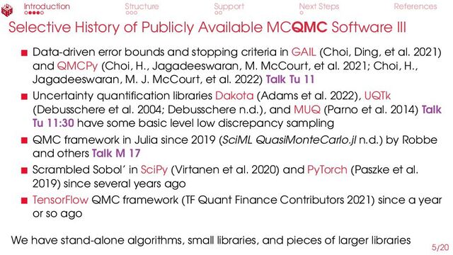 Introduction Structure Support Next Steps References
Selective History of Publicly Available MCQMC Software III
Data-driven error bounds and stopping criteria in GAIL (Choi, Ding, et al. 2021)
and QMCPy (Choi, H., Jagadeeswaran, M. McCourt, et al. 2021; Choi, H.,
Jagadeeswaran, M. J. McCourt, et al. 2022) Talk Tu 11
Uncertainty quantification libraries Dakota (Adams et al. 2022), UQTk
(Debusschere et al. 2004; Debusschere n.d.), and MUQ (Parno et al. 2014) Talk
Tu 11:30 have some basic level low discrepancy sampling
QMC framework in Julia since 2019 (SciML QuasiMonteCarlo.jl n.d.) by Robbe
and others Talk M 17
Scrambled Sobol’ in SciPy (Virtanen et al. 2020) and PyTorch (Paszke et al.
2019) since several years ago
TensorFlow QMC framework (TF Quant Finance Contributors 2021) since a year
or so ago
We have stand-alone algorithms, small libraries, and pieces of larger libraries
5/20
