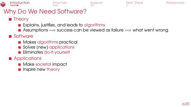 Introduction Structure Support Next Steps References
Why Do We Need Software?
Theory
Explains, justifies, and leads to algorithms
Assumptions =⇒ success can be viewed as failure =⇒ what went wrong
Software
Makes algorithms practical
Solves (new) applications
Eliminates do-it-yourself
Applications
Make societal impact
Inspire new theory
6/20
