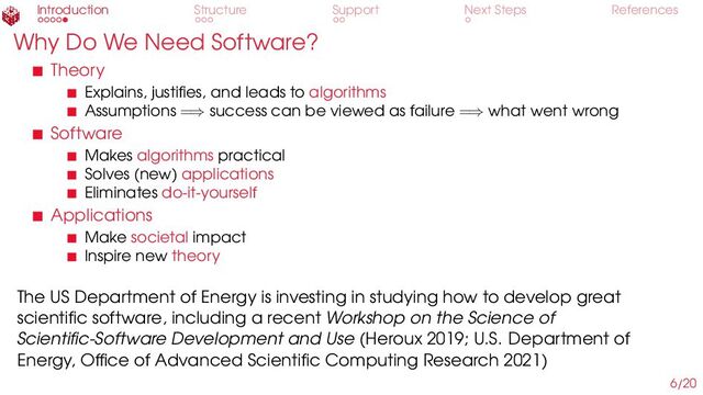 Introduction Structure Support Next Steps References
Why Do We Need Software?
Theory
Explains, justifies, and leads to algorithms
Assumptions =⇒ success can be viewed as failure =⇒ what went wrong
Software
Makes algorithms practical
Solves (new) applications
Eliminates do-it-yourself
Applications
Make societal impact
Inspire new theory
The US Department of Energy is investing in studying how to develop great
scientific software, including a recent Workshop on the Science of
Scientific-Software Development and Use (Heroux 2019; U.S. Department of
Energy, Office of Advanced Scientific Computing Research 2021)
6/20

