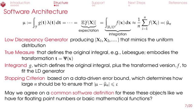 Introduction Structure Support Next Steps References
Software Architecture
µ :=
T
g(t) λ(t) dt = · · · = E[f(X)]
expectation
=
[0,1]d
f(x) dx
integration
≈
1
n
n
i=1
f(Xi) =: ^
µn
Low Discrepancy Generator producing {X1, X2, . . . } that mimics the uniform
distribution
True Measure that defines the original integral, e.g., Lebesgue; embodies the
transformation t = Ψ(x)
Integrand g, which defines the original integral, plus the transformed version, f, to
fit the LD generator
Stopping Criterion based on a data-driven error bound, which determines how
large n should be to ensure that |µ − ^
µn| ⩽ ε
May we agree on a common software definition for these these objects like we
have for floating point numbers or basic mathematical functions?
7/20
