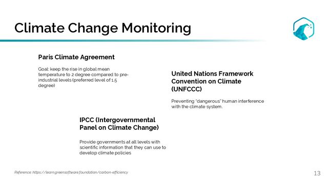 Climate Change Monitoring
13
Paris Climate Agreement
Goal: keep the rise in global mean
temperature to 2 degree compared to pre-
industrial levels (preferred level of 1,5
degree)
Reference: https://learn.greensoftware.foundation/carbon-efficiency
United Nations Framework
Convention on Climate
(UNFCCC)
Preventing “dangerous” human interference
with the climate system.
IPCC (Intergovernmental
Panel on Climate Change)
Provide governments at all levels with
scientific information that they can use to
develop climate policies
