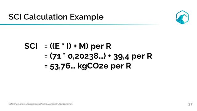 SCI Calculation Example
37
Reference: https://learn.greensoftware.foundation/measurement
SCI = ((E * I) + M) per R
= (71 * 0,20238…) + 39,4 per R
= 53,76… kgCO2e per R
