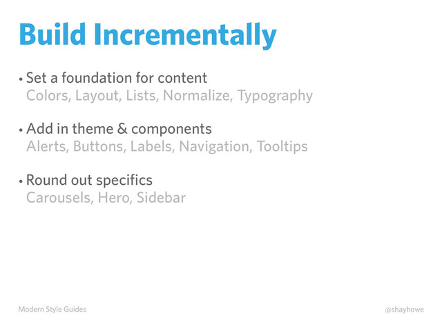 Modern Style Guides @shayhowe
Build Incrementally
• Set a foundation for content
Colors, Layout, Lists, Normalize, Typography
• Add in theme & components
Alerts, Buttons, Labels, Navigation, Tooltips
• Round out speciﬁcs
Carousels, Hero, Sidebar

