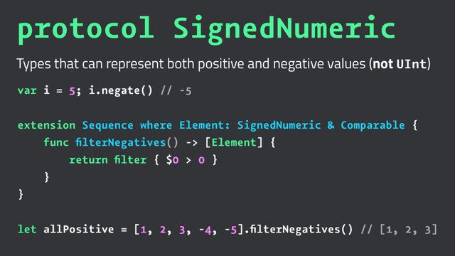 protocol SignedNumeric
Types that can represent both positive and negative values (not UInt)
var i = 5; i.negate() // -5
extension Sequence where Element: SignedNumeric & Comparable {
func ﬁlterNegatives() -> [Element] {
return ﬁlter { $0 > 0 }
}
}
let allPositive = [1, 2, 3, -4, -5].ﬁlterNegatives() // [1, 2, 3]
