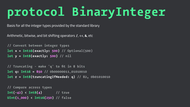 protocol BinaryInteger
Basis for all the integer types provided by the standard library
Arithmetic, bitwise, and bit shifting operators /, <<, &, etc
// Convert between integer types
let x = Int16(exactly: 500) // Optional(500)
let y = Int8(exactly: 500) // nil
// Truncating - make 'q' to ﬁt in 8 bits
let q: Int16 = 850 // 0b00000011_01010010
let r = Int8(truncatingIfNeeded: q) // 82, 0b01010010
// Compare across types
Int(-42) < Int8(4) // true
UInt(1_000) < Int16(250) // false
