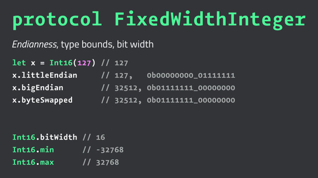 protocol FixedWidthInteger
Endianness, type bounds, bit width
let x = Int16(127) // 127
x.littleEndian // 127, 0b00000000_01111111
x.bigEndian // 32512, 0b01111111_00000000
x.byteSwapped // 32512, 0b01111111_00000000
Int16.bitWidth // 16
Int16.min // -32768
Int16.max // 32768
