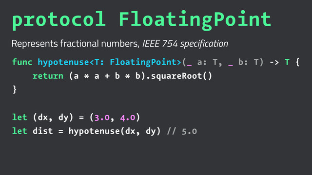 protocol FloatingPoint
Represents fractional numbers, IEEE 754 specification
func hypotenuse(_ a: T, _ b: T) -> T {
return (a * a + b * b).squareRoot()
}
let (dx, dy) = (3.0, 4.0)
let dist = hypotenuse(dx, dy) // 5.0
