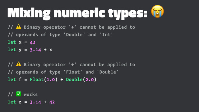 Mixing numeric types: !
// ⚠ Binary operator '+' cannot be applied to
// operands of type 'Double' and 'Int'
let x = 42
let y = 3.14 + x
// ⚠ Binary operator '+' cannot be applied to
// operands of type 'Float' and 'Double'
let f = Float(1.0) + Double(2.0)
// ✅ works
let z = 3.14 + 42
