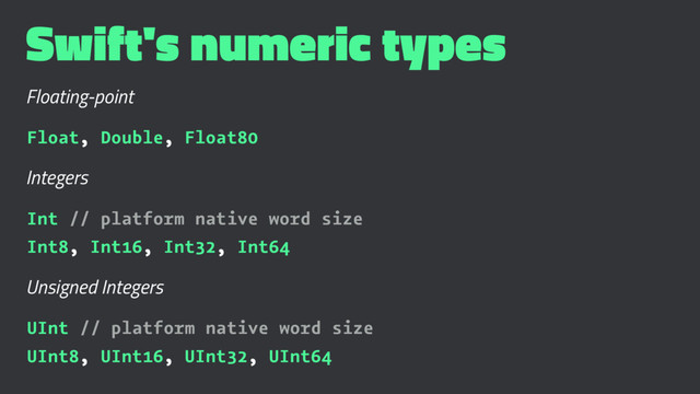Swift's numeric types
Floating-point
Float, Double, Float80
Integers
Int // platform native word size
Int8, Int16, Int32, Int64
Unsigned Integers
UInt // platform native word size
UInt8, UInt16, UInt32, UInt64
