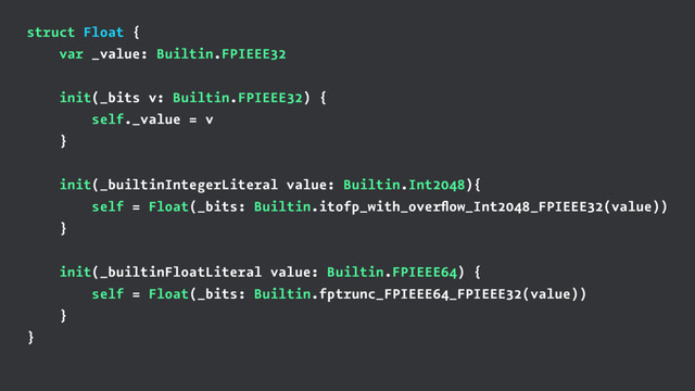 struct Float {
var _value: Builtin.FPIEEE32
init(_bits v: Builtin.FPIEEE32) {
self._value = v
}
init(_builtinIntegerLiteral value: Builtin.Int2048){
self = Float(_bits: Builtin.itofp_with_overﬂow_Int2048_FPIEEE32(value))
}
init(_builtinFloatLiteral value: Builtin.FPIEEE64) {
self = Float(_bits: Builtin.fptrunc_FPIEEE64_FPIEEE32(value))
}
}
