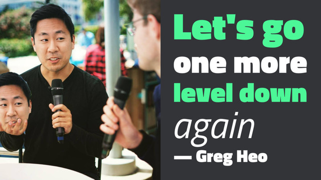 Let's go
one more
level down
again
— Greg Heo
