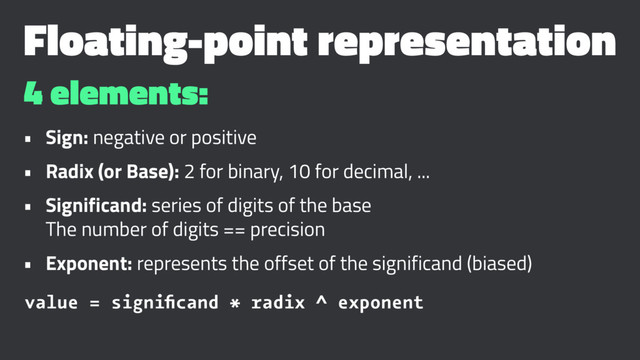 Floating-point representation
4 elements:
• Sign: negative or positive
• Radix (or Base): 2 for binary, 10 for decimal, ...
• Significand: series of digits of the base
The number of digits == precision
• Exponent: represents the offset of the significand (biased)
value = signiﬁcand * radix ^ exponent
