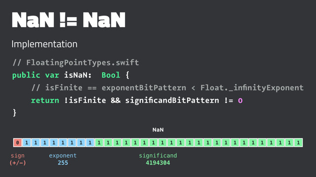 NaN != NaN
Implementation
// FloatingPointTypes.swift
public var isNaN: Bool {
// isFinite == exponentBitPattern < Float._inﬁnityExponent
return !isFinite && signiﬁcandBitPattern != 0
}
