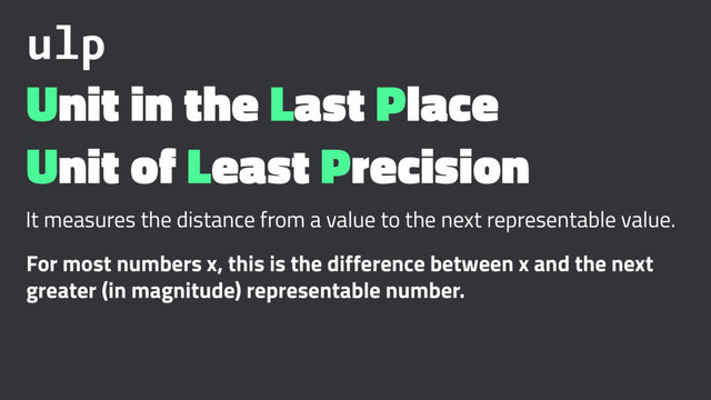 ulp
Unit in the Last Place
Unit of Least Precision
It measures the distance from a value to the next representable value.
For most numbers x, this is the difference between x and the next
greater (in magnitude) representable number.
