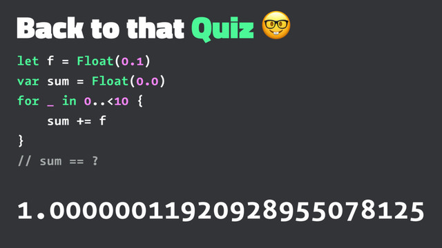 Back to that Quiz !
let f = Float(0.1)
var sum = Float(0.0)
for _ in 0..<10 {
sum += f
}
// sum == ?
1.00000011920928955078125
