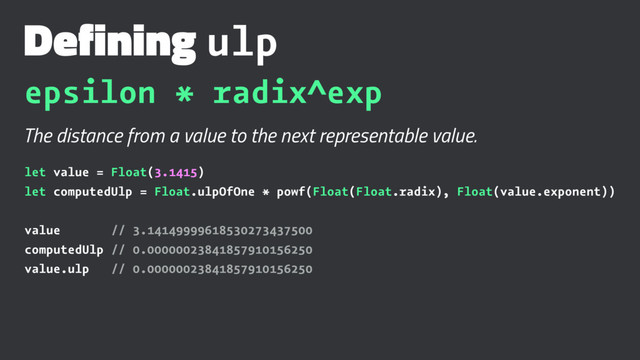 Defining ulp
epsilon * radix^exp
The distance from a value to the next representable value.
let value = Float(3.1415)
let computedUlp = Float.ulpOfOne * powf(Float(Float.radix), Float(value.exponent))
value // 3.14149999618530273437500
computedUlp // 0.00000023841857910156250
value.ulp // 0.00000023841857910156250
