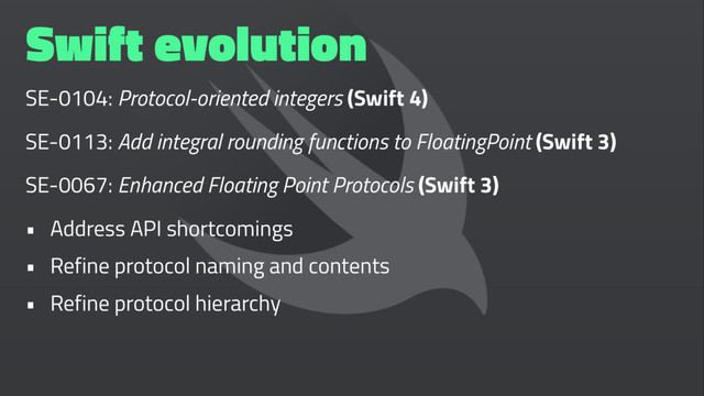 Swift evolution
SE-0104: Protocol-oriented integers (Swift 4)
SE-0113: Add integral rounding functions to FloatingPoint (Swift 3)
SE-0067: Enhanced Floating Point Protocols (Swift 3)
• Address API shortcomings
• Refine protocol naming and contents
• Refine protocol hierarchy

