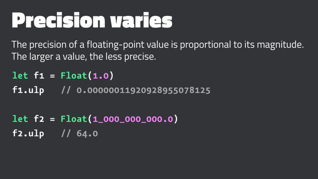 Precision varies
The precision of a floating-point value is proportional to its magnitude.
The larger a value, the less precise.
let f1 = Float(1.0)
f1.ulp // 0.00000011920928955078125
let f2 = Float(1_000_000_000.0)
f2.ulp // 64.0
