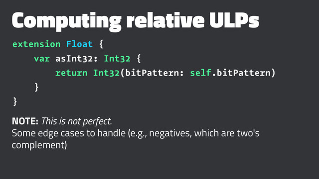 Computing relative ULPs
extension Float {
var asInt32: Int32 {
return Int32(bitPattern: self.bitPattern)
}
}
NOTE: This is not perfect.
Some edge cases to handle (e.g., negatives, which are two's
complement)

