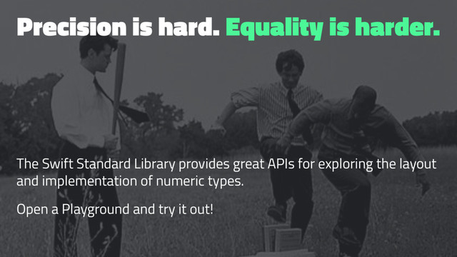 Precision is hard. Equality is harder.
The Swift Standard Library provides great APIs for exploring the layout
and implementation of numeric types.
Open a Playground and try it out!
