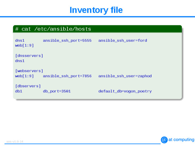 Inventory file
# cat /etc/ansible/hosts
dns1 ansible_ssh_port=5555 ansible_ssh_user=ford
web[1:9]
[dnsservers]
dns1
[webservers]
web[1:9] ansible_ssh_port=7856 ansible_ssh_user=zaphod
[dbservers]
db1 db_port=3501 default_db=vogon_poetry
ans-v1.8-14
