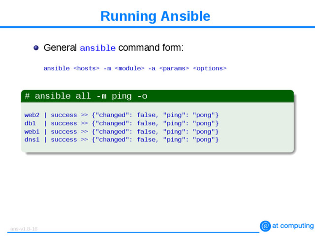 Running Ansible
General ansible command form:
ansible  -m  -a  
# ansible all -m ping -o
web2 | success >> {"changed": false, "ping": "pong"}
db1 | success >> {"changed": false, "ping": "pong"}
web1 | success >> {"changed": false, "ping": "pong"}
dns1 | success >> {"changed": false, "ping": "pong"}
ans-v1.8-16
