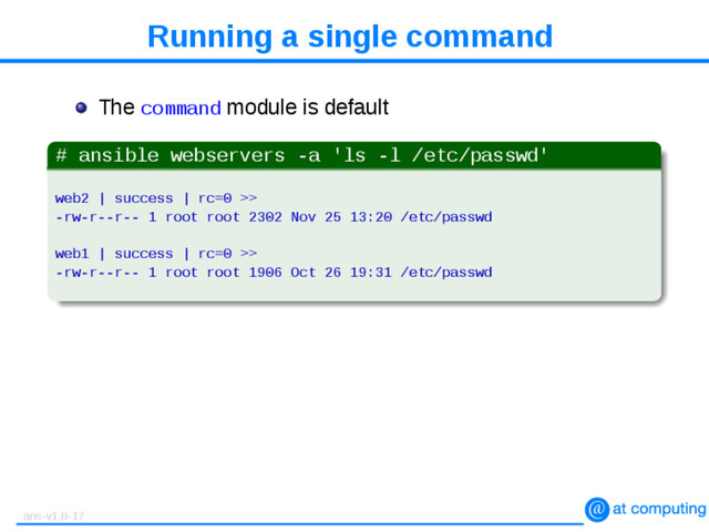 Running a single command
The command module is default
# ansible webservers -a 'ls -l /etc/passwd'
web2 | success | rc=0 >>
-rw-r--r-- 1 root root 2302 Nov 25 13:20 /etc/passwd
web1 | success | rc=0 >>
-rw-r--r-- 1 root root 1906 Oct 26 19:31 /etc/passwd
ans-v1.8-17
