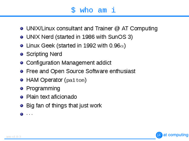 $ who am i
UNIX/Linux consultant and Trainer @ AT Computing
UNIX Nerd (started in 1986 with SunOS 3)
Linux Geek (started in 1992 with 0.96α)
Scripting Nerd
Configuration Management addict
Free and Open Source Software enthusiast
HAM Operator (pa1ton)
Programming
Plain text aficionado
Big fan of things that just work
· · ·
ans-v1.8-3

