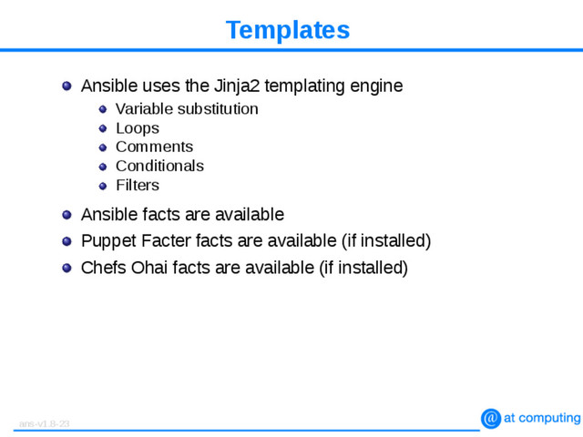 Templates
Ansible uses the Jinja2 templating engine
Variable substitution
Loops
Comments
Conditionals
Filters
Ansible facts are available
Puppet Facter facts are available (if installed)
Chefs Ohai facts are available (if installed)
ans-v1.8-23
