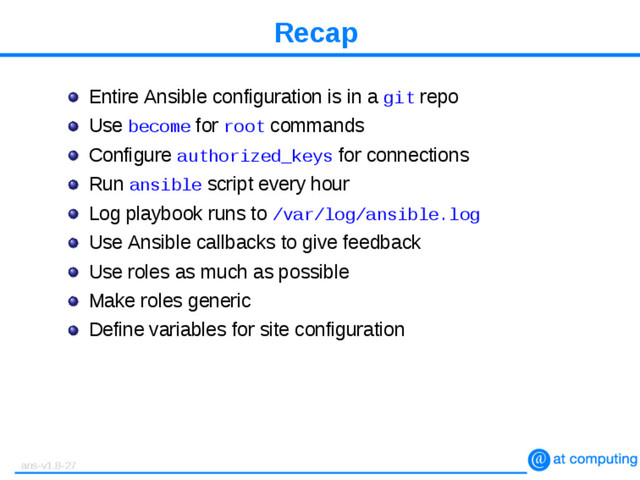 Recap
Entire Ansible configuration is in a git repo
Use become for root commands
Configure authorized_keys for connections
Run ansible script every hour
Log playbook runs to /var/log/ansible.log
Use Ansible callbacks to give feedback
Use roles as much as possible
Make roles generic
Define variables for site configuration
ans-v1.8-27
