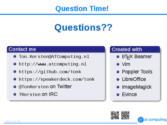 Question Time!
Questions??
Contact me
Ton.Kersten@ATComputing.nl
http://www.atcomputing.nl
https://github.com/tonk
https://speakerdeck.com/tonk
@TonKersten on Twitter
TKersten on IRC
Created with
L
A
TEX Beamer
Vim
Poppler Tools
LibreOffice
ImageMagick
Evince
ans-v1.8-30
