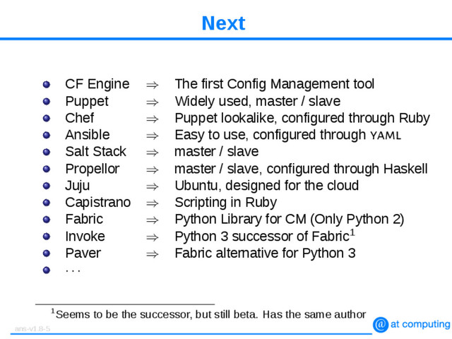 Next
CF Engine ⇒ The first Config Management tool
Puppet ⇒ Widely used, master / slave
Chef ⇒ Puppet lookalike, configured through Ruby
Ansible ⇒ Easy to use, configured through yaml
Salt Stack ⇒ master / slave
Propellor ⇒ master / slave, configured through Haskell
Juju ⇒ Ubuntu, designed for the cloud
Capistrano ⇒ Scripting in Ruby
Fabric ⇒ Python Library for CM (Only Python 2)
Invoke ⇒ Python 3 successor of Fabric1
Paver ⇒ Fabric alternative for Python 3
· · ·
1Seems to be the successor, but still beta. Has the same author
ans-v1.8-5
