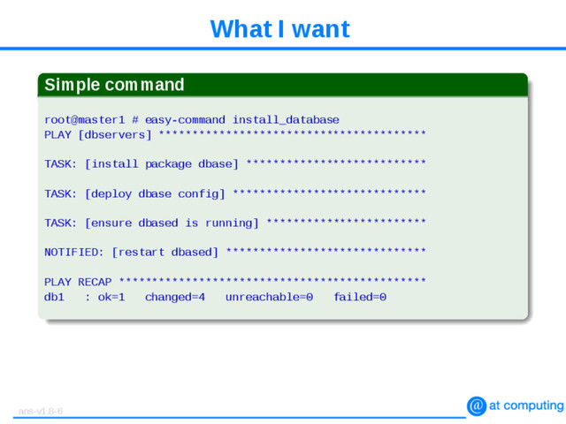 What I want
Simple command
root@master1 # easy-command install_database
PLAY [dbservers] ****************************************
TASK: [install package dbase] ***************************
TASK: [deploy dbase config] *****************************
TASK: [ensure dbased is running] ************************
NOTIFIED: [restart dbased] ******************************
PLAY RECAP **********************************************
db1 : ok=1 changed=4 unreachable=0 failed=0
ans-v1.8-6
