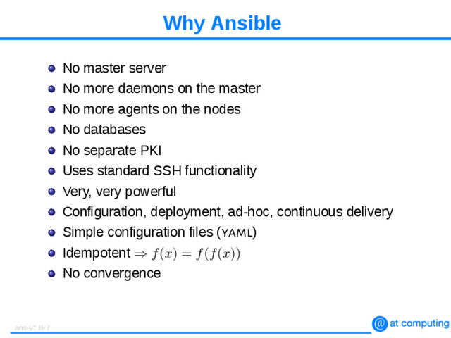 Why Ansible
No master server
No more daemons on the master
No more agents on the nodes
No databases
No separate PKI
Uses standard SSH functionality
Very, very powerful
Configuration, deployment, ad-hoc, continuous delivery
Simple configuration files (yaml)
Idempotent ⇒ f(x) = f(f(x))
No convergence
ans-v1.8-7
