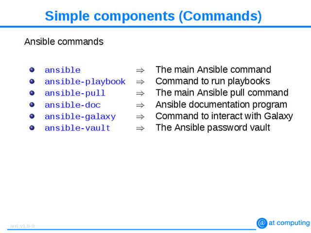 Simple components (Commands)
Ansible commands
ansible ⇒ The main Ansible command
ansible-playbook ⇒ Command to run playbooks
ansible-pull ⇒ The main Ansible pull command
ansible-doc ⇒ Ansible documentation program
ansible-galaxy ⇒ Command to interact with Galaxy
ansible-vault ⇒ The Ansible password vault
ans-v1.8-9
