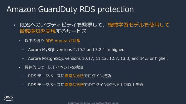 © 2022, Amazon Web Services, Inc. or its affiliates. All rights reserved.
Amazon GuardDuty RDS protection
• RDSへのアクティビティを監視して、機械学習モデルを使⽤して
脅威検知を実現するサービス
• 以下の通り RDS Aurora が対象
• Aurora MySQL versions 2.10.2 and 3.2.1 or higher.
• Aurora PostgreSQL versions 10.17, 11.12, 12.7, 13.3, and 14.3 or higher.
• 具体的には、以下イベントを検知
• RDS データベースに異常な⽅法でログイン成功
• RDS データベースに異常な⽅法でのログイン試⾏が 1 回以上失敗
