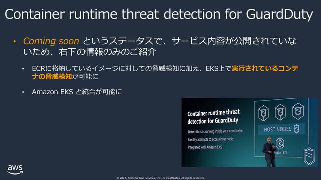 © 2022, Amazon Web Services, Inc. or its affiliates. All rights reserved.
Container runtime threat detection for GuardDuty
• Coming soon というステータスで、サービス内容が公開されていな
いため、右下の情報のみのご紹介
• ECRに格納しているイメージに対しての脅威検知に加え、EKS上で実⾏されているコンテ
ナの脅威検知が可能に
• Amazon EKS と統合が可能に
