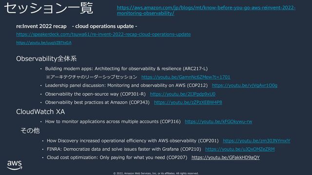 © 2022, Amazon Web Services, Inc. or its affiliates. All rights reserved.
セッション⼀覧
re:Invent 2022 recap - cloud operations update -
https://speakerdeck.com/tsuwa61/re-invent-2022-recap-cloud-operations-update
https://youtu.be/uuqVZBTtxGA
Observability全体系
• Building modern apps: Architecting for observability & resilience (ARC217-L)
※アーキテクチャのリーダーシップセッション https://youtu.be/GamnNc6ZMew?t=1701
• Leadership panel discussion: Monitoring and observability on AWS (COP212) https://youtu.be/vjVgAvr1O0g
• Observability the open-source way (COP301-R) https://youtu.be/2IJPpdp9xU0
• Observability best practices at Amazon (COP343) https://youtu.be/zZPzXEBW4P8
CloudWatch XA
• How to monitor applications across multiple accounts (COP316) https://youtu.be/kFGOkywu-rw
その他
• How Discovery increased operational efficiency with AWS observability (COP201) https://youtu.be/zm30JNYmxlY
• FINRA: Democratize data and solve issues faster with Grafana (COP210) https://youtu.be/uJQxOMZeZRM
• Cloud cost optimization: Only paying for what you need (COP207) https://youtu.be/GFakkHD9aQY
https://aws.amazon.com/jp/blogs/mt/know-before-you-go-aws-reinvent-2022-
monitoring-observability/
