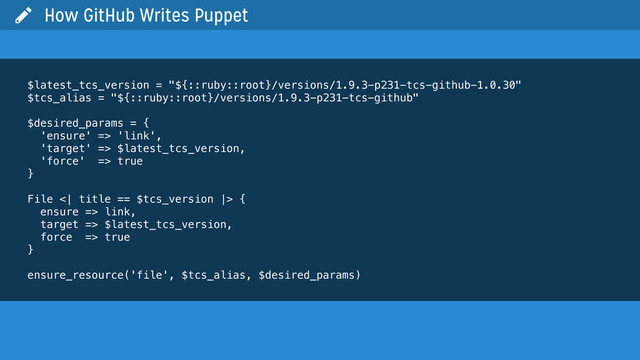  How GitHub Writes Puppet
$latest_tcs_version = "${::ruby::root}/versions/1.9.3-p231-tcs-github-1.0.30"
$tcs_alias = "${::ruby::root}/versions/1.9.3-p231-tcs-github"
$desired_params = {
'ensure' => 'link',
'target' => $latest_tcs_version,
'force' => true
}
File <| title == $tcs_version |> {
ensure => link,
target => $latest_tcs_version,
force => true
}
ensure_resource('file', $tcs_alias, $desired_params)
