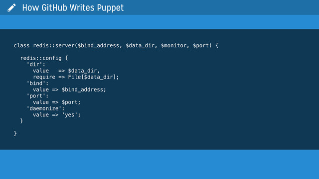 class redis::server($bind_address, $data_dir, $monitor, $port) {
redis::config {
'dir':
value => $data_dir,
require => File[$data_dir];
'bind':
value => $bind_address;
'port':
value => $port;
'daemonize':
value => 'yes';
}
}
 How GitHub Writes Puppet
