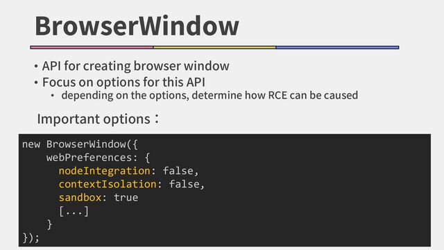 BrowserWindow
• API for creating browser window
• Focus on options for this API
• depending on the options, determine how RCE can be caused
new BrowserWindow({
webPreferences: {
nodeIntegration: false,
contextIsolation: false,
sandbox: true
[...]
}
});
Important options：
