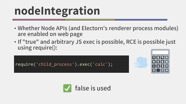 nodeIntegration
• Whether Node APIs (and Electorn's renderer process modules)
are enabled on web page
• If "true" and arbitrary JS exec is possible, RCE is possible just
using require():
require('child_process').exec('calc');
false is used
