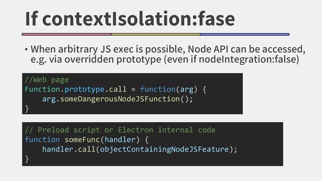 If contextIsolation:fase
• When arbitrary JS exec is possible, Node API can be accessed,
e.g. via overridden prototype (even if nodeIntegration:false)
//Web page
Function.prototype.call = function(arg) {
arg.someDangerousNodeJSFunction();
}
// Preload script or Electron internal code
function someFunc(handler) {
handler.call(objectContainingNodeJSFeature);
}
