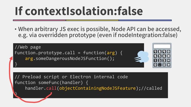 If contextIsolation:false
//Web page
Function.prototype.call = function(arg) {
arg.someDangerousNodeJSFunction();
}
// Preload script or Electron internal code
function someFunc(handler) {
handler.call(objectContainingNodeJSFeature);//called
}
• When arbitrary JS exec is possible, Node API can be accessed,
e.g. via overridden prototype (even if nodeIntegration:false)
