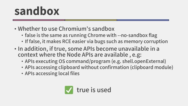 sandbox
• Whether to use Chromium's sandbox
• false is the same as running Chrome with --no-sandbox flag
• If false, it makes RCE easier via bugs such as memory corruption
• In addition, if true, some APIs become unavailable in a
context where the Node APIs are available , e.g:
• APIs executing OS command/program (e.g. shell.openExternal)
• APIs accessing clipboard without confirmation (clipboard module)
• APIs accessing local files
true is used
