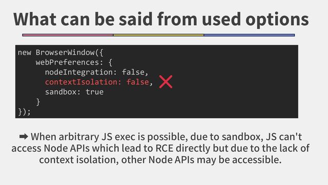 What can be said from used options
new BrowserWindow({
webPreferences: {
nodeIntegration: false,
contextIsolation: false,
sandbox: true
}
});
➡ When arbitrary JS exec is possible, due to sandbox, JS can't
access Node APIs which lead to RCE directly but due to the lack of
context isolation, other Node APIs may be accessible.
